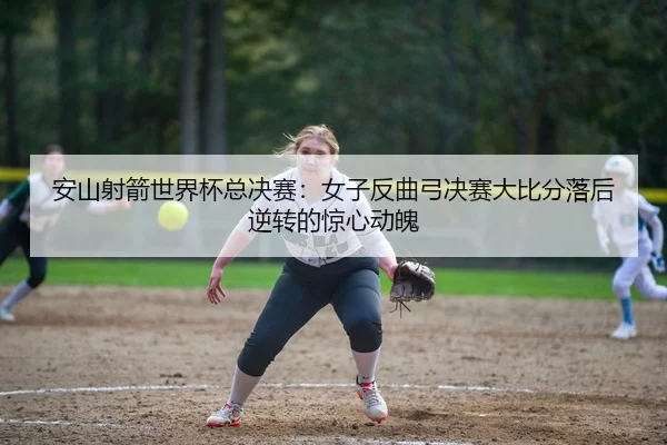 安山射箭世界杯总决赛：女子反曲弓决赛大比分落后逆转的惊心动魄
